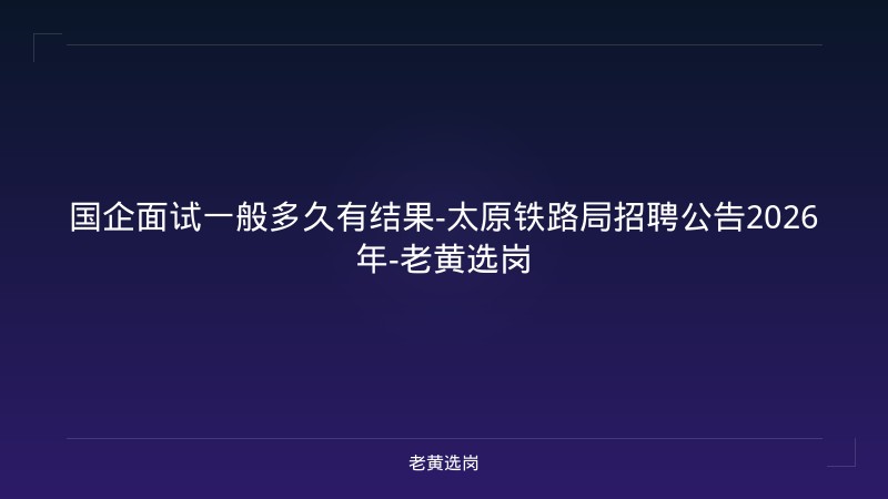 国企面试一般多久有结果-太原铁路局招聘公告2026年-老黄选岗 - 老黄选岗