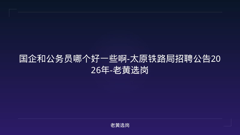 国企和公务员哪个好一些啊-太原铁路局招聘公告2026年-老黄选岗 - 老黄选岗