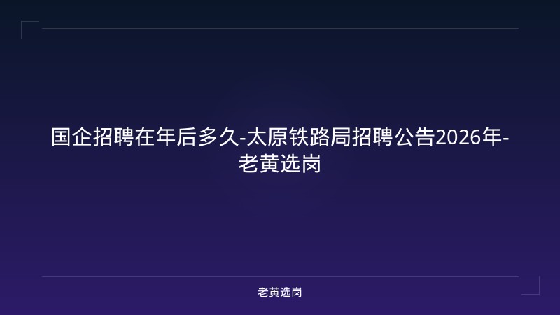 国企招聘在年后多久-太原铁路局招聘公告2026年-老黄选岗 - 老黄选岗