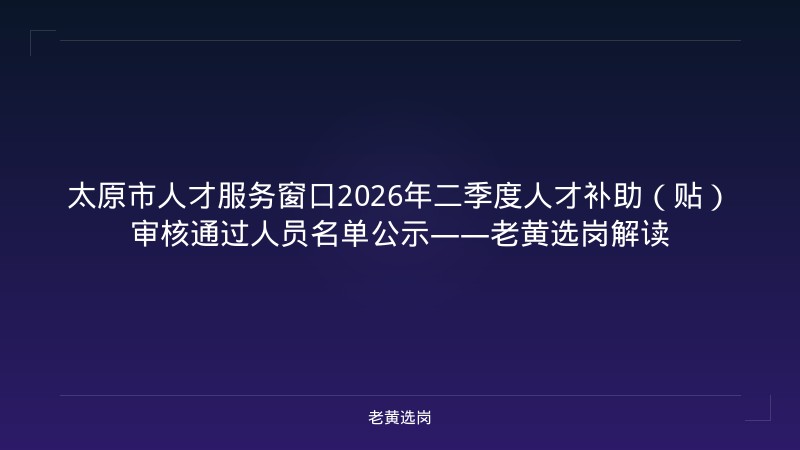 太原市人才服务窗口2026年二季度人才补助（贴）审核通过人员名单公示——老黄选岗解读 - 老黄选岗