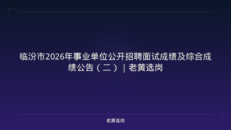 临汾市2026年事业单位公开招聘面试成绩及综合成绩公告(二)|老黄选岗 - 老黄选岗