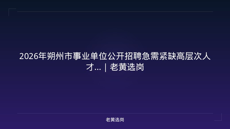 2026年朔州市事业单位公开招聘急需紧缺高层次人才...｜老黄选岗 - 老黄选岗