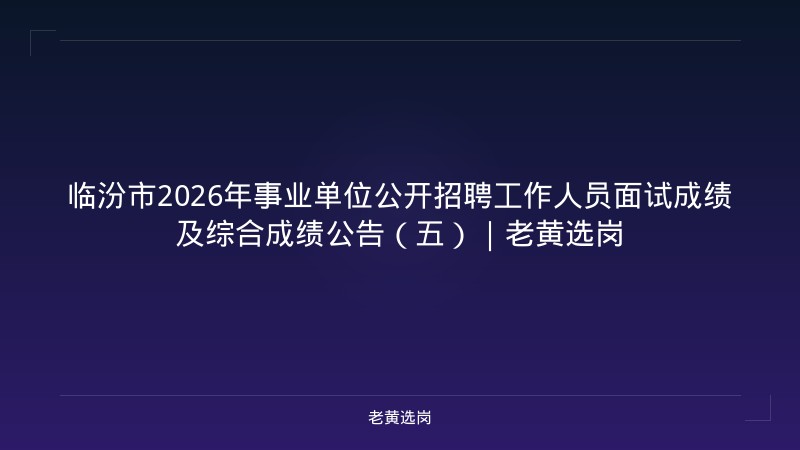 临汾市2026年事业单位公开招聘工作人员面试成绩及综合成绩公告（五）｜老黄选岗 - 老黄选岗