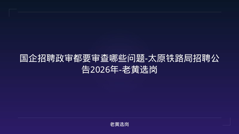 国企招聘政审都要审查哪些问题-太原铁路局招聘公告2026年-老黄选岗 - 老黄选岗