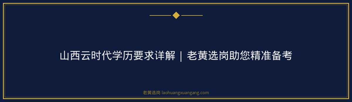 山西云时代学历要求详解 | 老黄选岗助您精准备考 - 要点