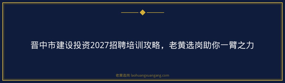 晋中市建设投资2027招聘培训攻略,老黄选岗助你一臂之力 - 要点