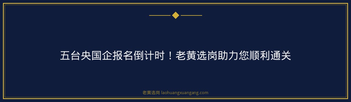 五台央国企报名倒计时！老黄选岗助力您顺利通关 - 要点