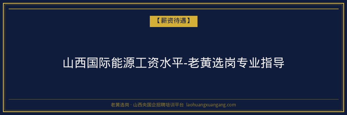 山西国际能源工资水平-老黄选岗专业指导 - 老黄选岗