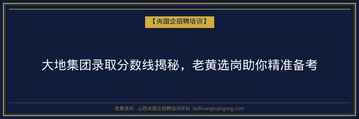 大地集团录取分数线揭秘，老黄选岗助你精准备考 - 老黄选岗