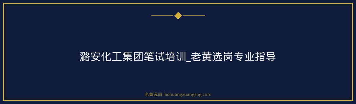 潞安化工集团笔试培训_老黄选岗专业指导 - 要点