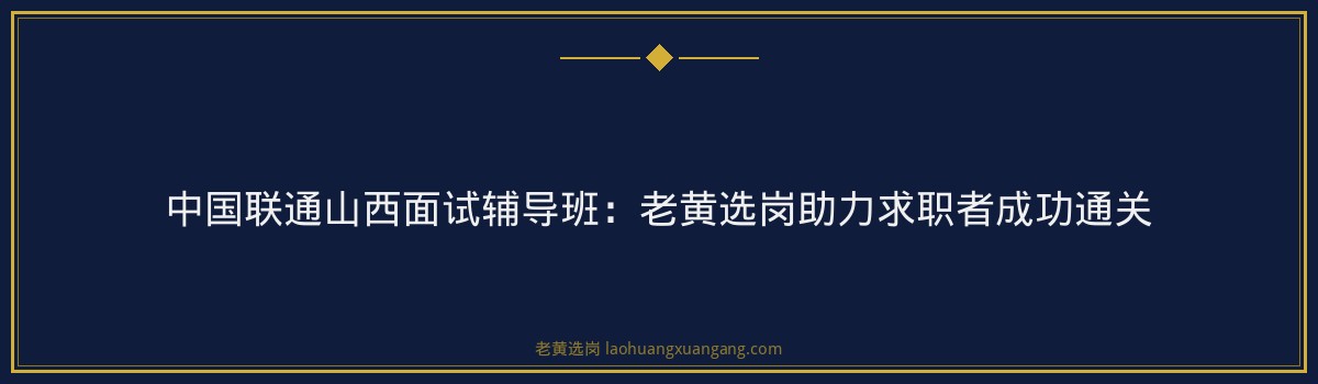 中国联通山西面试辅导班：老黄选岗助力求职者成功通关 - 要点