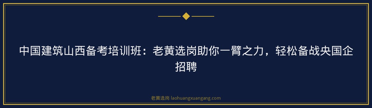 中国建筑山西备考培训班:老黄选岗助你一臂之力,轻松备战央国企招聘 - 要点