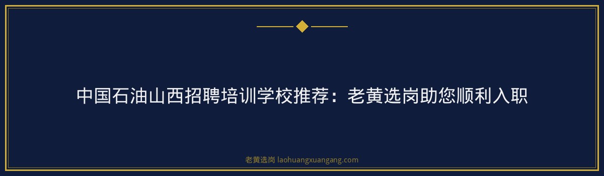 中国石油山西招聘培训学校推荐：老黄选岗助您顺利入职 - 要点