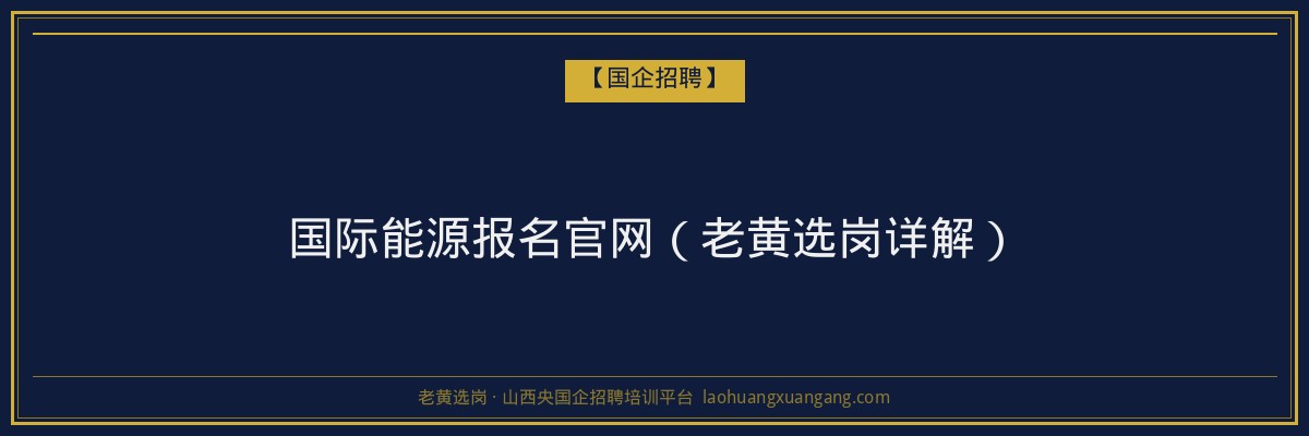 国际能源报名官网（老黄选岗详解） - 老黄选岗