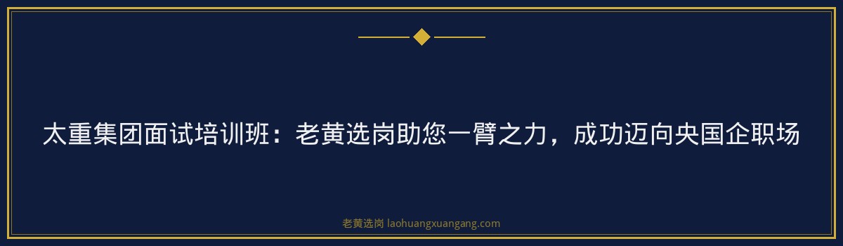 太重集团面试培训班：老黄选岗助您一臂之力，成功迈向央国企职场 - 要点