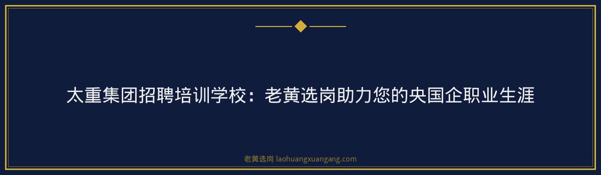 太重集团招聘培训学校：老黄选岗助力您的央国企职业生涯 - 要点