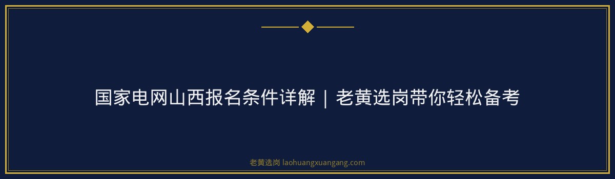 国家电网山西报名条件详解 | 老黄选岗带你轻松备考 - 要点