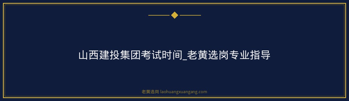 山西建投集团考试时间_老黄选岗专业指导 - 要点