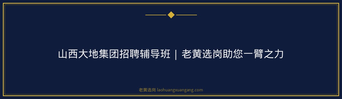 山西大地集团招聘辅导班 | 老黄选岗助您一臂之力 - 要点