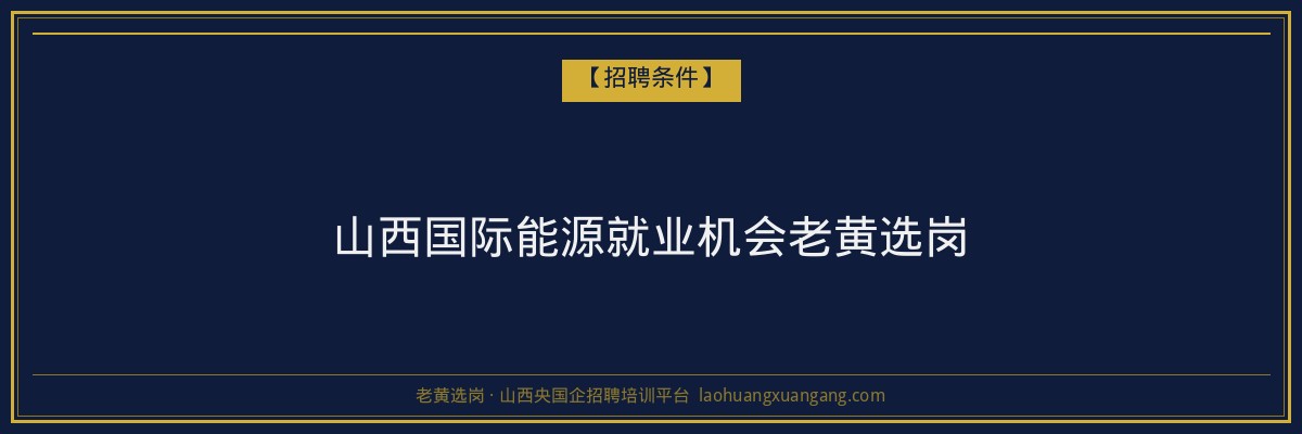 山西国际能源就业机会老黄选岗 - 老黄选岗