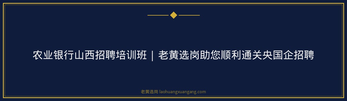 农业银行山西招聘培训班 | 老黄选岗助您顺利通关央国企招聘 - 要点