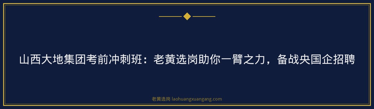 山西大地集团考前冲刺班:老黄选岗助你一臂之力,备战央国企招聘 - 要点