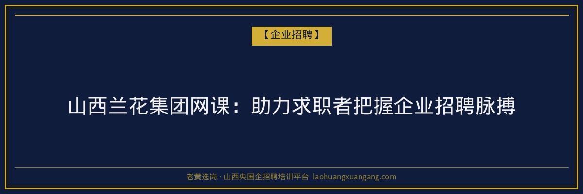 山西兰花集团网课：助力求职者把握企业招聘脉搏 - 老黄选岗