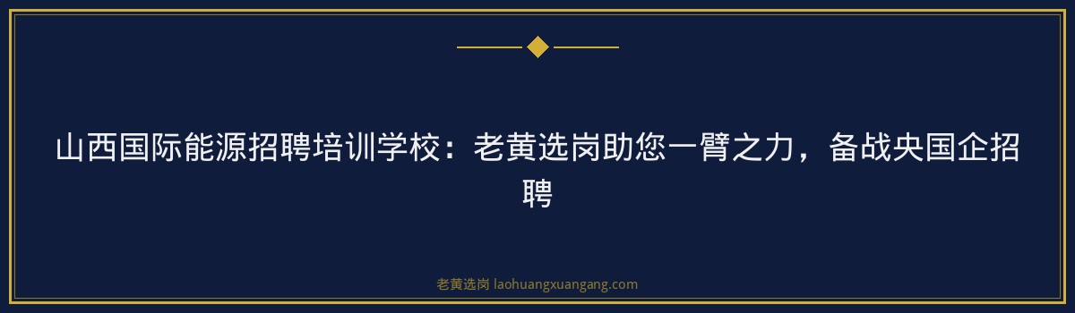 山西国际能源招聘培训学校:老黄选岗助您一臂之力,备战央国企招聘 - 要点
