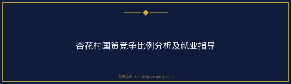 杏花村国贸竞争比例分析及就业指导 - 要点