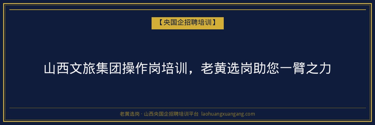 山西文旅集团操作岗培训，老黄选岗助您一臂之力 - 老黄选岗