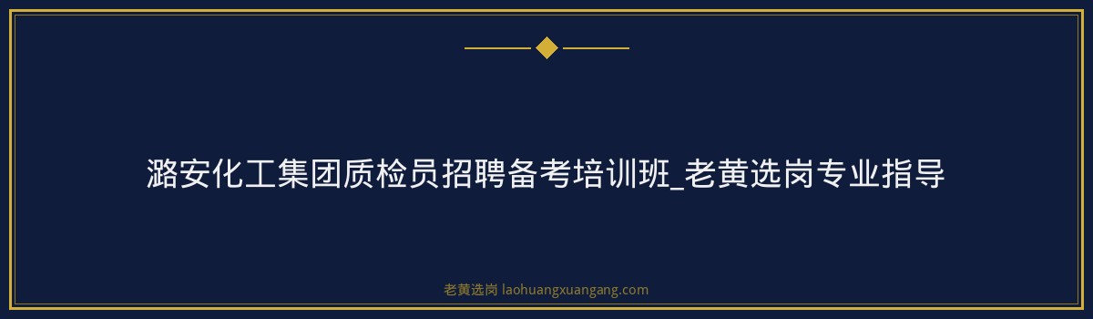 潞安化工集团质检员招聘备考培训班_老黄选岗专业指导 - 要点